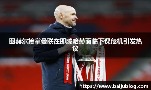 图赫尔接掌曼联在即滕哈赫面临下课危机引发热议