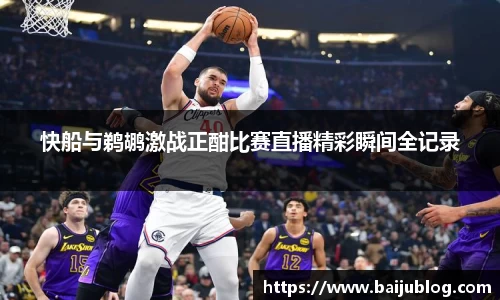 快船与鹈鹕激战正酣比赛直播精彩瞬间全记录